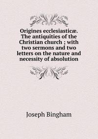 Origines ecclesiastic?. The antiquities of the Christian church ; with two sermons and two letters on the nature and necessity of absolution