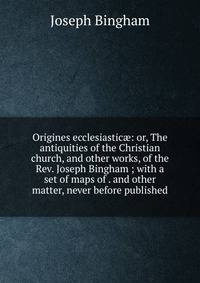 Origines ecclesiastic?: or, The antiquities of the Christian church, and other works, of the Rev. Joseph Bingham ; with a set of maps of . and other matter, never before published