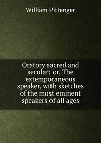 Oratory sacred and secular; or, The extemporaneous speaker, with sketches of the most eminent speakers of all ages