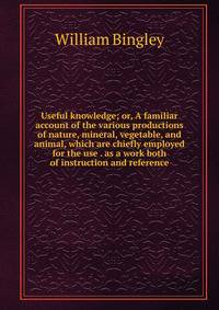 Useful knowledge; or, A familiar account of the various productions of nature, mineral, vegetable, and animal, which are chiefly employed for the use . as a work both of instruction and reference