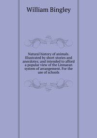 Natural history of animals. Illustrated by short stories and anecdotes; and intended to afford a popular view of the Linnaean system of arrangement. For the use of schools