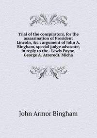 Trial of the conspirators, for the assassination of President Lincoln, &amp;c.: argument of John A. Bingham, special judge advocate, in reply to the . Lewis Payne, George A. Atzerodt, Micha