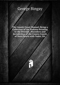 The County Court Manual: Being a Collection of the Statutes Relating to the Practice, Procedure and Jurisdiction of the County Courts of Nova Scotia with Notes, Etc