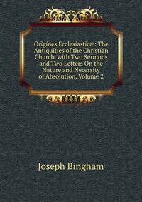 Origines Ecclesiastic?: The Antiquities of the Christian Church. with Two Sermons and Two Letters On the Nature and Necessity of Absolution, Volume 2