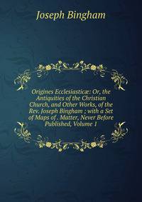 Origines Ecclesiastic?: Or, the Antiquities of the Christian Church, and Other Works, of the Rev. Joseph Bingham ; with a Set of Maps of . Matter, Never Before Published, Volume 1