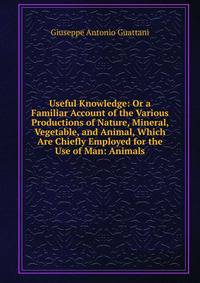 Useful Knowledge: Or a Familiar Account of the Various Productions of Nature, Mineral, Vegetable, and Animal, Which Are Chiefly Employed for the Use of Man: Animals