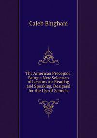 The American Preceptor: Being a New Selection of Lessons for Reading and Speaking. Designed for the Use of Schools