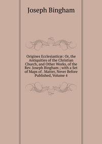 Origines Ecclesiastic?: Or, the Antiquities of the Christian Church, and Other Works, of the Rev. Joseph Bingham ; with a Set of Maps of . Matter, Never Before Published, Volume 4