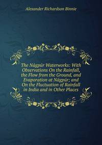 The Nagpur Waterworks: With Observations On the Rainfall, the Flow from the Ground, and Evaporation at Nagpur; and On the Fluctuation of Rainfall in India and in Other Places