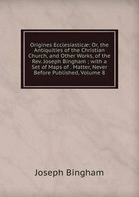 Origines Ecclesiastic?: Or, the Antiquities of the Christian Church, and Other Works, of the Rev. Joseph Bingham ; with a Set of Maps of . Matter, Never Before Published, Volume 8