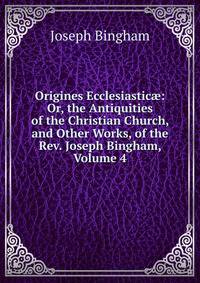 Origines Ecclesiastic?: Or, the Antiquities of the Christian Church, and Other Works, of the Rev. Joseph Bingham, Volume 4