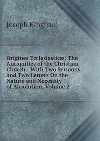 Origines Ecclesiastic?: The Antiquities of the Christian Church : With Two Sermons and Two Letters On the Nature and Necessity of Absolution, Volume 2
