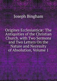 Origines Ecclesiastic?: The Antiquities of the Christian Church. with Two Sermons and Two Letters On the Nature and Necessity of Absolution, Volume 1