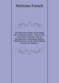 The Historical Works of the Right Rev. Nicholas French .: Now for the First Time Collected. with an Introduction, Containing Notices, Historical and . of the Irish Colleges of Louvain, Volume 1