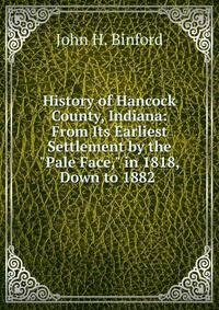 History of Hancock County, Indiana: From Its Earliest Settlement by the "Pale Face," in 1818, Down to 1882 .