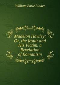 Madelon Hawley: Or, the Jesuit and His Victim. a Revelation of Romanism