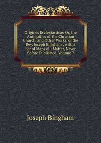 Origines Ecclesiastic?: Or, the Antiquities of the Christian Church, and Other Works, of the Rev. Joseph Bingham ; with a Set of Maps of . Matter, Never Before Published, Volume 7