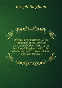 Origines Ecclesiastic?: Or, the Antiquities of the Christian Church, and Other Works, of the Rev. Joseph Bingham ; with a Set of Maps of . Matter, Never Before Published, Volume 3
