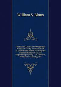 The Second Course of Orthographic Projection: Being a Continuation of the New Method of Teaching the Science of Mechanical and Engineering Drawing : . of Shadows, Principles of Shading, and