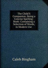 The Child'S Companion; Being a Concise Spelling-Book: Containing a Selection of Words, in Modern Use .