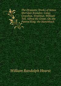 The Dramatic Works of James Sheridan Knowles: Caius Gracchus. Virginius. William Tell. Alfred the Great; Or, the Patriot King. the Hunchback