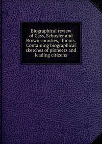 Biographical review of Cass, Schuyler and Brown counties, Illinois. Containing biographical sketches of pioneers and leading citizens