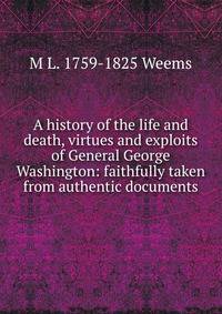 A history of the life and death, virtues and exploits of General George Washington: faithfully taken from authentic documents