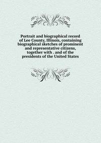 Portrait and biographical record of Lee County, Illinois, containing biographical sketches of prominent and representative citizens, together with . and of the presidents of the United States