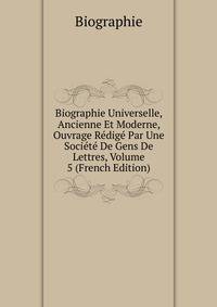 Biographie Universelle, Ancienne Et Moderne, Ouvrage Redige Par Une Societe De Gens De Lettres, Volume 5 (French Edition)