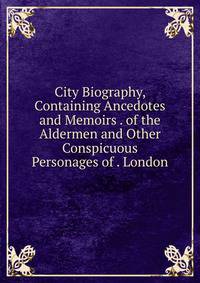 City Biography, Containing Ancedotes and Memoirs . of the Aldermen and Other Conspicuous Personages of . London