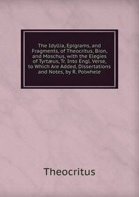 The Idyllia, Epigrams, and Fragments, of Theocritus, Bion, and Moschus, with the Elegies of Tyrt?us, Tr. Into Engl. Verse, to Which Are Added, Dissertations and Notes, by R. Polwhele