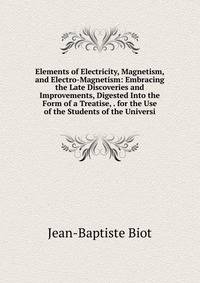 Elements of Electricity, Magnetism, and Electro-Magnetism: Embracing the Late Discoveries and Improvements, Digested Into the Form of a Treatise, . for the Use of the Students of the Universi