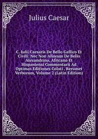 C. Iulii Caesaris De Bello Gallico Et Civili: Nec Non Aliorum De Bello Alexandrino, Africano Et Hispaniensi Commentarii Ad Optimas Editiones Colati . Rerumet Verborum, Volume 2 (Latin Edition)