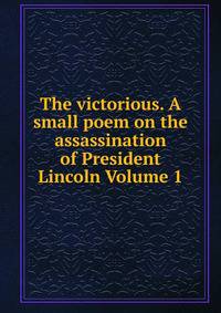 The victorious. A small poem on the assassination of President Lincoln Volume 1