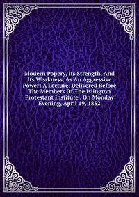 Modern Popery, Its Strength, And Its Weakness, As An Aggressive Power: A Lecture, Delivered Before The Members Of The Islington Protestant Institute . On Monday Evening, April 19, 1852