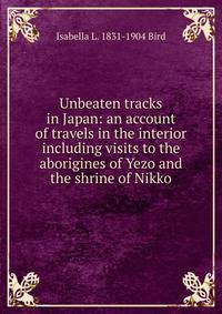 Unbeaten tracks in Japan: an account of travels in the interior including visits to the aborigines of Yezo and the shrine of Nikko