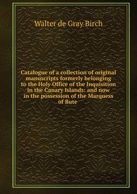 Catalogue of a collection of original manuscripts formerly belonging to the Holy Office of the Inquisition in the Canary Islands: and now in the possession of the Marquess of Bute .