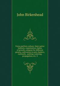 Ferns and fern culture: their native habitats, organisation, habits of growth, compost for different genera; cultivation in pots, baskets, rockwork, . potting, watering, propagation, etc. S