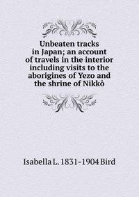 Unbeaten tracks in Japan; an account of travels in the interior including visits to the aborigines of Yezo and the shrine of Nikko