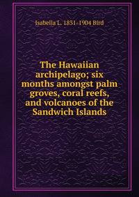 The Hawaiian archipelago; six months amongst palm groves, coral reefs, and volcanoes of the Sandwich Islands