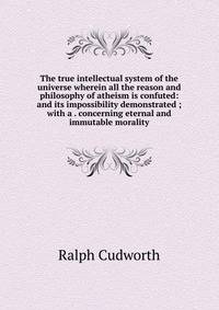 The true intellectual system of the universe wherein all the reason and philosophy of atheism is confuted: and its impossibility demonstrated ; with a . concerning eternal and immutable morality