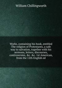Works, containing his book, entitled The religion of Protestants, a safe way to salvation, together with his sermons, letters, discourses, controversies, &amp;c. &amp;c. 1st American, from the 12th English ed