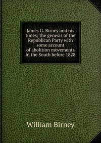 James G. Birney and his times; the genesis of the Republican Party with some account of abolition movements in the South before 1828