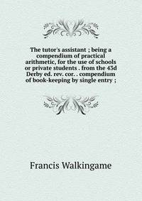 The tutor's assistant ; being a compendium of practical arithmetic, for the use of schools or private students . from the 43d Derby ed. rev. cor. . compendium of book-keeping by single entry ;