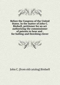 Before the Congress of the United States. In the matter of John C. Birdsell, petitioner for an act authorizing the commissioner of patents to hear and . for hulling and threshing clover