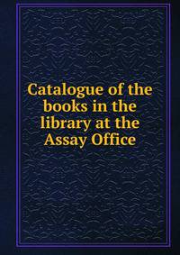 Catalogue of the books in the library at the Assay Office