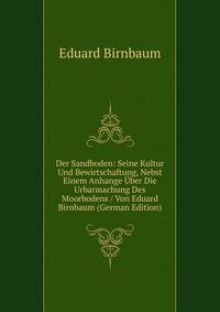 Der Sandboden: Seine Kultur Und Bewirtschaftung, Nebst Einem Anhange Uber Die Urbarmachung Des Moorbodens / Von Eduard Birnbaum (German Edition)