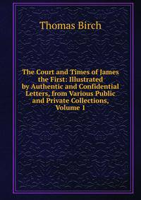 The Court and Times of James the First: Illustrated by Authentic and Confidential Letters, from Various Public and Private Collections, Volume 1