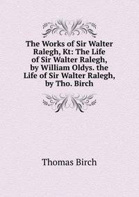 The Works of Sir Walter Ralegh, Kt: The Life of Sir Walter Ralegh, by William Oldys. the Life of Sir Walter Ralegh, by Tho. Birch