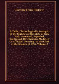 A Table, Chronologically Arranged of the Statutes of the State of New York: Amended, Repealed, Continued, Or Otherwise Modified Or Affected. Covering . to the Close of the Session of 1836, Volume 2